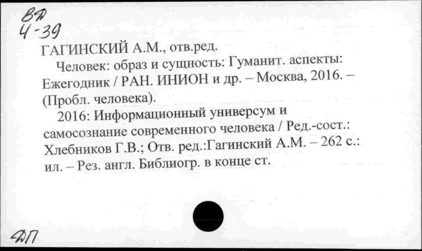 ﻿ГАГИНСКИЙ А.М., отв.ред.
Человек: образ и сущность: Гуманит. аспекты: Ежегодник / РАН. ИНИОН и др. - Москва, 2016. -(Пробл. человека).
2016: Информационный универсум и самосознание современного человека / Ред.-сост.. Хлебников Г.В.; Отв. ред.Таганский А.М. - 262 с.: ил. - Рез. англ. Библиогр. в конце ст.